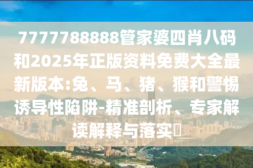 7777788888管家婆四肖八碼和2025年正版資料免費大全最新版本:兔、馬、豬、猴和警惕誘導性陷阱-精準剖析、專家解讀解釋與落實?